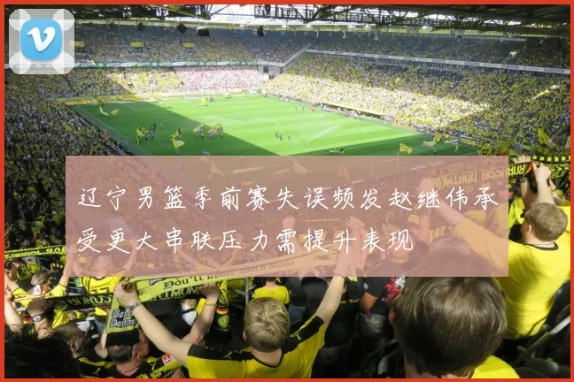 辽宁男篮季前赛失误频发赵继伟承受更大串联压力需提升表现