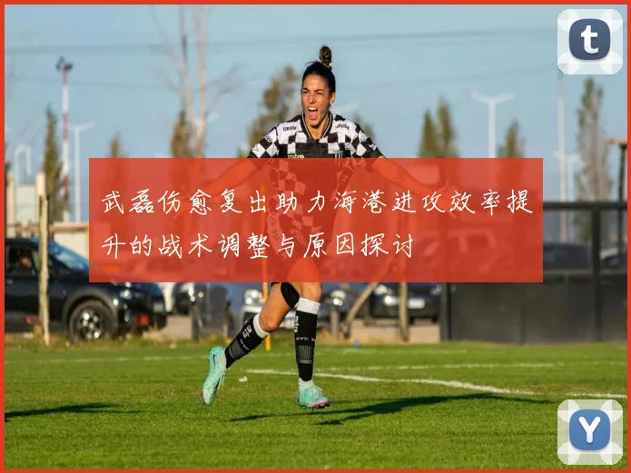 武磊伤愈复出助力海港进攻效率提升的战术调整与原因探讨