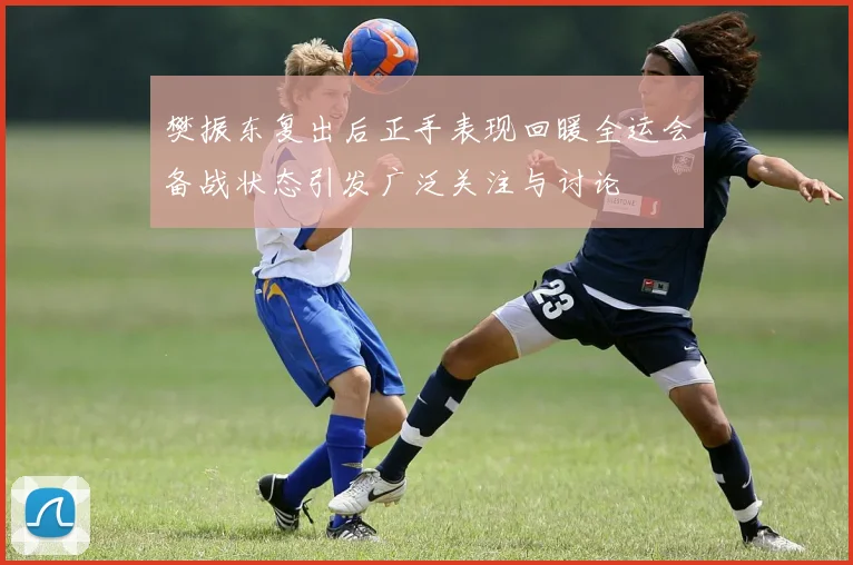 樊振东复出后正手表现回暖全运会备战状态引发广泛关注与讨论