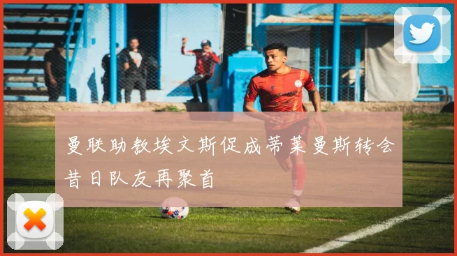 曼联助教埃文斯促成蒂莱曼斯转会昔日队友再聚首