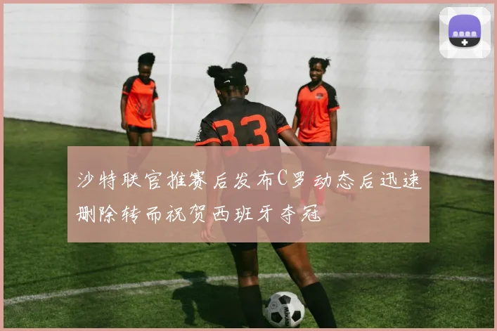 沙特联官推赛后发布C罗动态后迅速删除转而祝贺西班牙夺冠